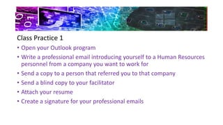 Class Practice 1
• Open your Outlook program
• Write a professional email introducing yourself to a Human Resources
personnel from a company you want to work for
• Send a copy to a person that referred you to that company
• Send a blind copy to your facilitator
• Attach your resume
• Create a signature for your professional emails
 
