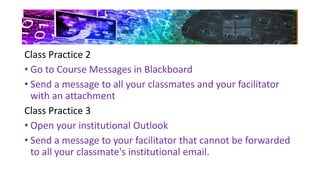 Class Practice 2
• Go to Course Messages in Blackboard
• Send a message to all your classmates and your facilitator
with an attachment
Class Practice 3
• Open your institutional Outlook
• Send a message to your facilitator that cannot be forwarded
to all your classmate's institutional email.
 