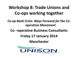 Workshop 8: Trade Unions and
Co-ops working together
Co-op Bank Crisis: Ways Forward for the Cooperative Movement

Co –operative Business Consultants
Friday 17 January 2014
Manchester

 