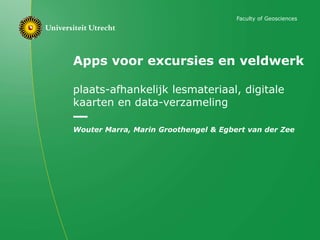 Apps voor excursies en veldwerk
plaats-afhankelijk lesmateriaal, digitale
kaarten en data-verzameling
Wouter Marra, Marin Groothengel & Egbert van der Zee
Faculty of Geosciences
 
