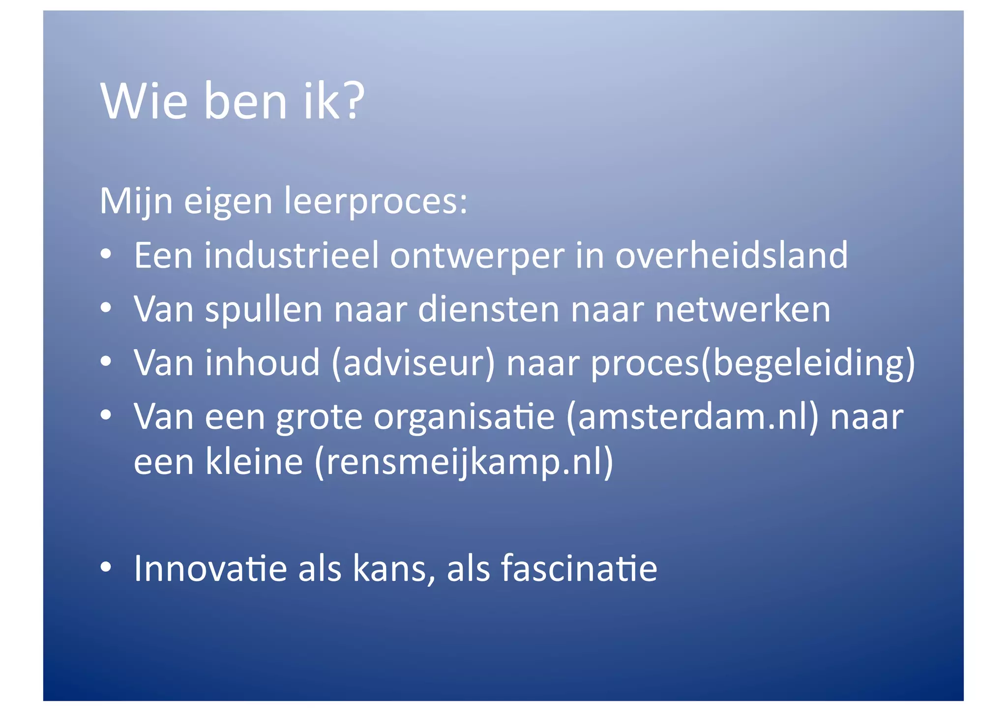 Wie	
  ben	
  ik?	
  
Mijn	
  eigen	
  leerproces:	
  
•  Een	
  industrieel	
  ontwerper	
  in	
  overheidsland	
  
•  Van	
  spullen	
  naar	
  diensten	
  naar	
  netwerken	
  
•  Van	
  inhoud	
  (adviseur)	
  naar	
  proces(begeleiding)	
  
•  Van	
  een	
  grote	
  organisa>e	
  (amsterdam.nl)	
  naar	
  
   een	
  kleine	
  (rensmeijkamp.nl)	
  

•  Innova>e	
  als	
  kans,	
  als	
  fascina>e	
  
 