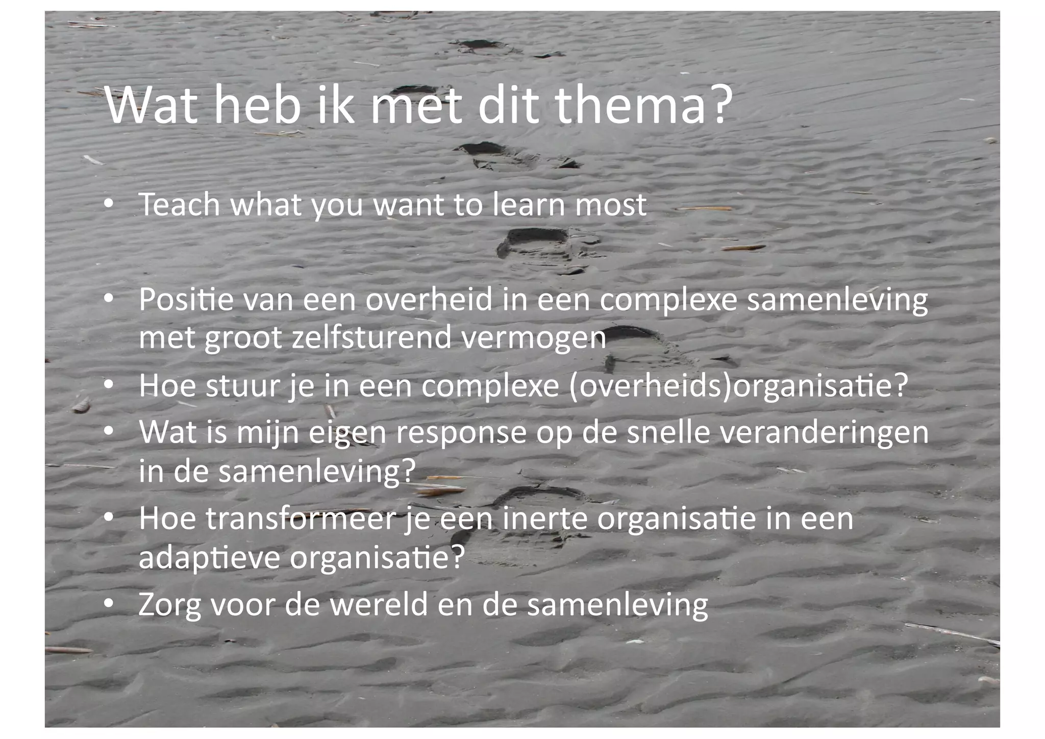 Wat	
  heb	
  ik	
  met	
  dit	
  thema?	
  
•  Teach	
  what	
  you	
  want	
  to	
  learn	
  most	
  

•  Posi>e	
  van	
  een	
  overheid	
  in	
  een	
  complexe	
  samenleving	
  
   met	
  groot	
  zelfsturend	
  vermogen	
  
•  Hoe	
  stuur	
  je	
  in	
  een	
  complexe	
  (overheids)organisa>e?	
  
•  Wat	
  is	
  mijn	
  eigen	
  response	
  op	
  de	
  snelle	
  veranderingen	
  
   in	
  de	
  samenleving?	
  
•  Hoe	
  transformeer	
  je	
  een	
  inerte	
  organisa>e	
  in	
  een	
  
   adap>eve	
  organisa>e?	
  
•  Zorg	
  voor	
  de	
  wereld	
  en	
  de	
  samenleving	
  
 