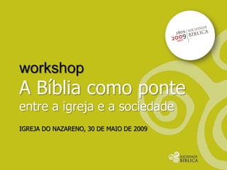 workshop
A Bíblia como ponte
entre a igreja e a sociedade
IGREJA DO NAZARENO, 30 DE MAIO DE 2009
 
