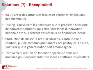 Solutions (?) : Récapitulatif
◗ R&D : Créer des structures locales et pérennes, impliquant
des chercheurs
◗ Testing : Convaincre les politiques que la problème nécessite
de nouvelles solutions, puis créer des fonds d’innovation
nationale et/ ou chercher des réseaux de financeurs locaux.
◗ Production de masse : Créer un consensus autour d’une
solution, puis le communiquer auprès des politiques. Ensuite,
s’assurer que la généralisation soit accompagner.

◗ Transverse: Création de fondation spécialisé dans une
domaine pour expérimenter des idées et diffuser les résultats.

© Agence nouvelle des solidarités actives – Toute reproduction interdite sans autorisation préalable

8

 