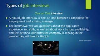 Types of job interviews
One on One interview
 A typical job interview is one-on-one between a candidate for
employment and a hiring manager.
 The interviewer will ask questions about the applicant's
experience and skills, as well as about work history, availability,
and the personal attributes the company is seeking in the
person they will hire for the job
Source: About careers
 