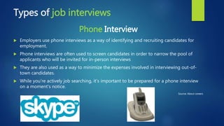 Types of job interviews
Phone Interview
 Employers use phone interviews as a way of identifying and recruiting candidates for
employment.
 Phone interviews are often used to screen candidates in order to narrow the pool of
applicants who will be invited for in-person interviews
 They are also used as a way to minimize the expenses involved in interviewing out-of-
town candidates.
 While you're actively job searching, it's important to be prepared for a phone interview
on a moment's notice.
Source: About careers
 