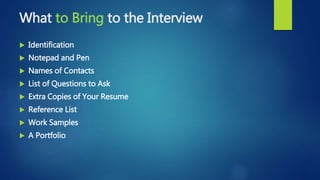 What to Bring to the Interview
 Identification
 Notepad and Pen
 Names of Contacts
 List of Questions to Ask
 Extra Copies of Your Resume
 Reference List
 Work Samples
 A Portfolio
 