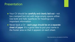 Presentation
 Your CV should be carefully and clearly laid out - not
too cramped but not with large empty spaces either.
Use bold and italic typefaces for headings and
important information
 Never back a CV - each page should be on a separate
sheet of paper. It's a good idea to put your name in
the footer area so that it appears on each sheet.
http://www.kent.ac.uk/careers/cv.htm#Tips
 