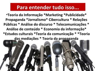 Teoria da Informação *Marketing *Publicidade* Propaganda *Jornalismo* Cibercultura * Relações Públicas * Análise do discurso * Telecomunicações * Análise de conteúdo * Economia da informação* *Estudos culturais *Teoria da comunicação * *Teoria das mediações * Teoria da propaganda Para entender tudo isso... 