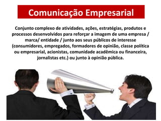 Comunicação Empresarial Conjunto complexo de atividades, ações, estratégias, produtos e processos desenvolvidos para reforçar a imagem de uma empresa / marca/ entidade / junto aos seus públicos de interesse (consumidores, empregados, formadores de opinião, classe política ou empresarial, acionistas, comunidade acadêmica ou financeira, jornalistas etc.) ou junto à opinião pública. 
