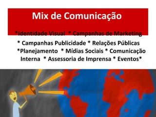 Mix de Comunicação  *Identidade Visual  * Campanhas de Marketing * Campanhas Publicidade * Relações Públicas *Planejamento  * Mídias Sociais * Comunicação Interna  * Assessoria de Imprensa * Eventos* 