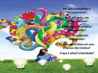 Por que criatividade é  tão importante?  * Será que todos nós  somos criativos?  * É algo que vem de berço  ou se aprende?  * Pode ser cultivada,  incentivada?  * Dá para ser Criativo em uma  cmpresa não Criativa?  * O que é afinal Criatividade? 