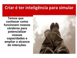 Criar é ter inteligência para simular Temos que conhecer como funcionam nossos cérebros para potencializar nossas capacidades e ampliar o alcance de intenções. 