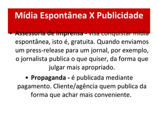 Mídia Espontânea X Publicidade Assessoria de imprensa -  visa conquistar mídia espontânea, isto é, gratuita.   Quando enviamos um press-release para um jornal, por exemplo, o jornalista publica o que quiser, da forma que julgar mais apropriado. Propaganda -  é publicada mediante pagamento. Cliente/agência quem publica da forma que achar mais conveniente.  