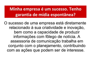 Minha empresa é um sucesso. Tenho garantia de mídia espontânea? O sucesso de uma empresa está diretamente relacionado à sua criatividade e inovação, bem como a capacidade de produzir informações com fôlego de notícia. A assessoria de comunicação trabalha em conjunto com o planejamento, contribuindo com as ações que podem ser de interesse.  