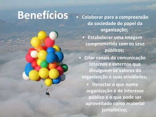 Colaborar para a compreensão da sociedade do papel da organização;  Estabelecer uma imagem comprometida com os seus públicos;  Criar canais de comunicação internos e externos que divulguem os valores da organização e suas atividades;  Detectar o que numa organização é de interesse público e o que pode ser aproveitado como material jornalístico;  Benefícios 
