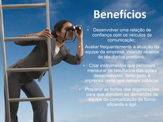 Desenvolver uma relação de confiança com os veículos de comunicação;  * Avaliar frequentemente a atuação da equipe da empresa, visando alcance de resultados positivos;  * Criar instrumentos que permitam mensurar os resultados das ações desenvolvidas, tanto junto à imprensa como aos demais públicos; * Preparar as fontes das organizações para que atendam às demandas da equipe de comunicação de forma eficiente e ágil. Benefícios 