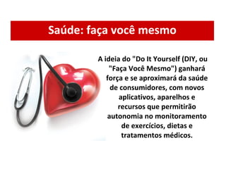 Saúde: faça você mesmo A ideia do "Do It Yourself (DIY, ou "Faça Você Mesmo") ganhará força e se aproximará da saúde de consumidores, com novos aplicativos, aparelhos e recursos que permitirão autonomia no monitoramento de exercícios, dietas e tratamentos médicos. 