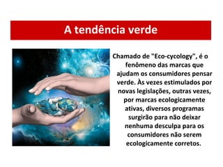A tendência verde Chamado de "Eco-cycology", é o fenômeno das marcas que ajudam os consumidores pensar verde. Às vezes estimulados por novas legislações, outras vezes, por marcas ecologicamente ativas, diversos programas surgirão para não deixar nenhuma desculpa para os consumidores não serem ecologicamente corretos.  