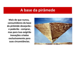A base da pirâmede Mais do que nunca, consumidores da base da pirâmide desejarão - e poderão - comprar, mas para isso exigirão inovações criadas exclusivamente para suas circunstâncias. 