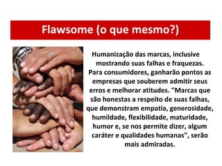 Flawsome (o que mesmo?) Humanização das marcas, inclusive mostrando suas falhas e fraquezas. Para consumidores, ganharão pontos as empresas que souberem admitir seus erros e melhorar atitudes. "Marcas que são honestas a respeito de suas falhas, que demonstram empatia, generosidade, humildade, flexibilidade, maturidade, humor e, se nos permite dizer, algum caráter e qualidades humanas", serão mais admiradas. 