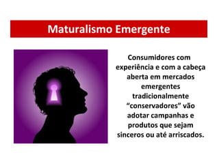 Maturalismo Emergente Consumidores com experiência e com a cabeça aberta em mercados emergentes tradicionalmente “conservadores” vão adotar campanhas e produtos que sejam sinceros ou até arriscados. 