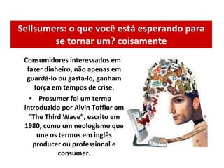 Sellsumers: o que você está esperando para se tornar um? coisamente Consumidores interessados em fazer dinheiro, não apenas em guardá-lo ou gastá-lo, ganham força em tempos de crise.   Prosumer foi um termo introduzido por Alvin Toffler em “The Third Wave”, escrito em 1980, como um neologismo que une os termos em inglês producer ou professional e consumer. 