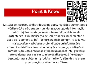 Point & Know Mistura de recursos conhecidos como apps ,  realidade aumentada  e  códigos QR darão aos consumidores todo tipo de informação sobre objetos - e até pessoas - do mundo real de modo instantâneo. A multiplicação de smartphones vai alimentar o auge do "aponte e saiba".  Se tornará mais comum - e cada vez mais possível - adicionar profundidade de informações, comunicar histórias, fazer comparações de preço, avaliações e comprar com esses recursos   oferecerão opções inteligentes e convenientes para os consumidores dispostos à “troca por descontos para obter um produto melhor”, além de aliviarem preocupações ambientais e éticas. 