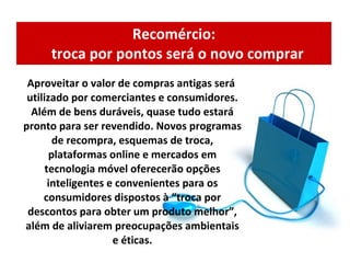Recomércio:   troca por pontos será o novo comprar Aproveitar o valor de compras antigas será utilizado por comerciantes e consumidores. Além de bens duráveis, quase tudo estará pronto para ser revendido. Novos programas de recompra, esquemas de troca, plataformas online e mercados em tecnologia móvel oferecerão opções inteligentes e convenientes para os consumidores dispostos à “troca por descontos para obter um produto melhor”, além de aliviarem preocupações ambientais e éticas. 