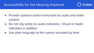 Accessibility for the Hearing Impaired
● Provide captions and/or transcripts for audio and video
content
● Do not rely solely on audio indicators - Visual or haptic
indicators in addition
● Use plain language to the nuance provided by tone
 