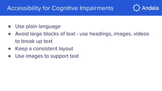 Accessibility for Cognitive Impairments
● Use plain language
● Avoid large blocks of text - use headings, images, videos
to break up text
● Keep a consistent layout
● Use images to support text
 