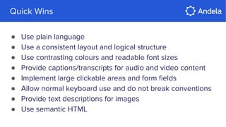 Quick Wins
● Use plain language
● Use a consistent layout and logical structure
● Use contrasting colours and readable font sizes
● Provide captions/transcripts for audio and video content
● Implement large clickable areas and form fields
● Allow normal keyboard use and do not break conventions
● Provide text descriptions for images
● Use semantic HTML
 
