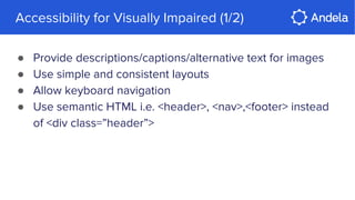 Accessibility for Visually Impaired (1/2)
● Provide descriptions/captions/alternative text for images
● Use simple and consistent layouts
● Allow keyboard navigation
● Use semantic HTML i.e. <header>, <nav>,<footer> instead
of <div class=”header”>
 