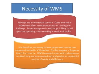 Necessity of WMS
Railways are a commercial concern. Costs incurred in
Workshops affect maintenance costs of running the
Railways. Any extravagance in workshops is likely to tell
upon the operating costs resulting in erosion of profits.

It is therefore, necessary to have proper cost control over
expenses incurred in a Workshop. For this purpose, a Suspense
Head of account i.e., WMS is needed under which all expenses
in a Workshop are accumulated and analyzed so as to pinpoint
sources of waste and efficiency.

22

 