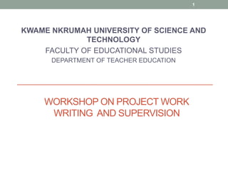 KWAME NKRUMAH UNIVERSITY OF SCIENCE AND
TECHNOLOGY
FACULTY OF EDUCATIONAL STUDIES
DEPARTMENT OF TEACHER EDUCATION
1
WORKSHOP ON PROJECT WORK
WRITING AND SUPERVISION
 