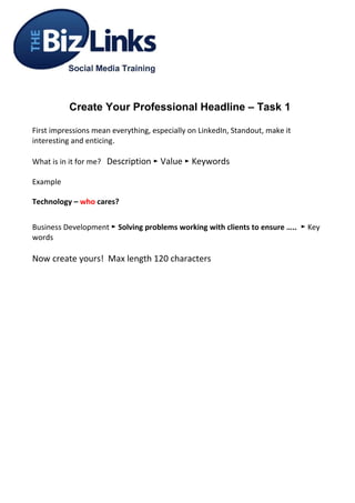 Create Your Professional Headline – Task 1

First impressions mean everything, especially on LinkedIn, Standout, make it
interesting and enticing.

What is in it for me? Description ► Value ► Keywords

Example

Technology – who cares?


Business Development ► Solving problems working with clients to ensure ….. ► Key
words

Now create yours! Max length 120 characters
 