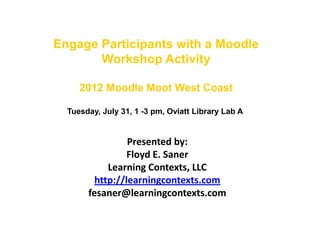 Engage Participants with a Moodle
       Workshop Activity

     2012 Moodle Moot West Coast

  Tuesday, July 31, 1 -3 pm, Oviatt Library Lab A


                 Presented by:
                 Floyd E. Saner
            Learning Contexts, LLC
         http://learningcontexts.com
       fesaner@learningcontexts.com
 