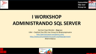 Comunidad
SQL User
Group Ica

I WORKSHOP
ADMINISTRANDO SQL SERVER
German Cayo Morales - @ggcayo
Líder – Capítulo Pass SQL User Group Ica @sqlusergroupica
http://germancayom.wordpress.com/
http://www.comunidadesmicrosoft.org/blogs/germanit
#AdminSQLIca

 