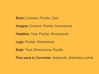 Buton: Culoare; Pozitie; Text
Imagine: Content; Pozitie; Dimensiune
Headline: Text; Pozitie; Dimensiune
Logo: Pozitie; Dimensiune
Body: Text; Dimensiune; Pozitie
Flow pana la Conversie: obstacole, distraction points
 