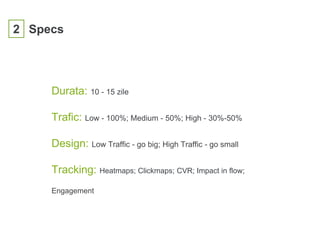 2 Specs
Durata: 10 - 15 zile
Trafic: Low - 100%; Medium - 50%; High - 30%-50%
Design: Low Traffic - go big; High Traffic - go small
Tracking: Heatmaps; Clickmaps; CVR; Impact in flow;
Engagement
 