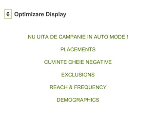 6 Optimizare Display
NU UITA DE CAMPANIE IN AUTO MODE !
PLACEMENTS
CUVINTE CHEIE NEGATIVE
EXCLUSIONS
REACH & FREQUENCY
DEMOGRAPHICS
 