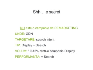 Shh… e secret
NU este o campanie de REMARKETING
UNDE: GDN
TARGETARE: search intent
TIP: Display + Search
VOLUM: 10-15% dintr-o campanie Display
PERFORMANTA: = Search
 