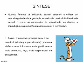 SÍNTESE Quando falamos de educação sexual, estamos a utilizar um conceito global e abrangente de sexualidade que inclui a identidade sexual, o corpo, as expressões da sexualidade, os afectos, a reprodução e a promoção da saúde sexual e reprodutiva. Assim, o objectivo principal será o de  contribuir (ainda que parcialmente) para uma vivência mais informada, mais gratificante e mais autónoma, logo, mais responsável, da sexualidade. 