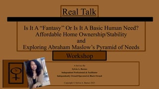 Is It A “Fantasy’’ Or Is It A Basic Human Need?
Affordable Home Ownership/Stability
and
Exploring Abraham Maslow’s Pyramid of Needs
A Service By
Sylvia A. Barnes
Independent Professional & Facilitator
Independently Owned/Operated & Black Owned
Copyright © Sylvia A. Barnes 2023
Real Talk
Workshop
 