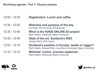 Workshop agenda - Part 1: Plenary session
12:00 - 12:30 Registration, Lunch and coffee
12:30 - 12:35 Welcome and purpose of the day
Ed Craig, The University of Edinburgh
12:35 - 12:40 What is the H2020 ONLINE-S3 project
Mark Deakin, Edinburgh Napier University
12:40 - 12:55 State of the art: Scotland’s RIS3
Alasdair Reid, EFIS Centre
12:55 - 13:10 Scotland’s position in Europe: leader or lagger?
Mark Deakin, Alasdair Reid, Luca Mora, Edinburgh Napier University
13:10 - 13:15 Methods’ review: process explained
Mark Deakin, Edinburgh Napier University
@online_s3
 