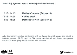 Workshop agenda - Part 2: Parallel group discussions
13:15 - 14:15 Methods’ review (Session 1)
14:15 - 14:35 Coffee break
14:35 - 15:35 Methods’ review (Session 2)
After the plenary session, participants will be divided in small groups and asked to
review a number of RIS3 methods. The review exercise will be followed by a general
discussion. Each group will be assisted by a facilitator.
@online_s3
 
