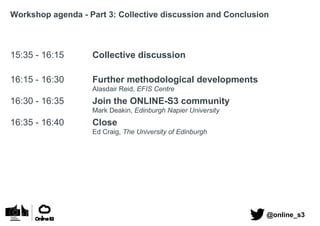 Workshop agenda - Part 3: Collective discussion and Conclusion
15:35 - 16:15 Collective discussion
16:15 - 16:30 Further methodological developments
Alasdair Reid, EFIS Centre
16:30 - 16:35 Join the ONLINE-S3 community
Mark Deakin, Edinburgh Napier University
16:35 - 16:40 Close
Ed Craig, The University of Edinburgh
@online_s3
 