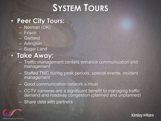 SYSTEM TOURS
• Peer City Tours:
– Norman (OK)
– Frisco
– Garland
– Arlington
– Sugar Land
• Take Away:
– Traffic management centers enhance communication and
management
– Staffed TMC during peak periods, special events, incident
management
– Good communication network a must
– CCTV cameras are a significant benefit to managing traffic
demand and roadway congestion (planned and unplanned)
– Share data with partners
 