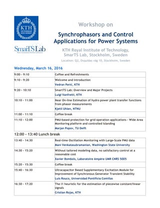 Workshop on
Synchrophasors and Control
Applications for Power Systems
KTH Royal Institute of Technology,
SmarTS Lab, Stockholm, Sweden
Location: Q2, Osquldas väg 10, Stockholm, Sweden
Wednesday, March 16, 2016
9:00 – 9:10 Coffee and Refreshments
9:10 - 9:20 Welcome and introduction
Vedran Perić, KTH
9:20 - 10:10 SmartTS Lab: Overview and Major Projects
Luigi Vanfretti, KTH
10:10 - 11:00 Near On-line Estimation of hydro power plant transfer functions
from phasor measurements
Kjetil Uhlen, NTNU
11:00 - 11:10 Coffee break
11:10 - 12:00 PMU-based protection for grid operation applications – Wide Area
Monitoring platform and controlled islanding
Marjan Popov, TU Delft
12:00 - 13:40 Lunch break
13:40 - 14:30 Real-time Oscillation Monitoring with Large-Scale PMU data
Mani Venkatasubramanian, Washington State University
14:30 - 15:20 Without tailored modeling data, no satisfactory control at a
reasonable cost
Xavier Bombois, Laboratoire Ampère UMR CNRS 5005
15:20 – 15:30 Coffee break
15:40 – 16:30 Ultracapacitor Based Supplementary Excitation Module for
Improvement of Synchronous Generator Transient Stability
Luis Rouco, Universidad Pontificia Comillas
16:30 – 17:20 The l1 heuristic for the estimation of piecewise constant/linear
signals
Cristian Rojas, KTH
 