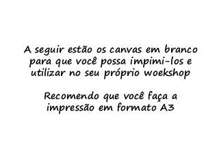 A seguir estão os canvas em branco
para que você possa impimi-los e
utilizar no seu próprio woekshop
Recomendo que você faça a
impressão em formato A3
 